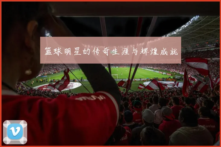 篮球明星的传奇生涯与辉煌成就
